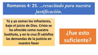 Romanos 4: 25. …resucitado para nuestra
justificación.
Tú y yo somos los infractores,
bajo el juicio de Dios. Cristo se
ha ofrecido como nuestro
Sustituto, y en la cruz Él satisfizo
las demandas de la justicia en
nuestro favor
¿fue esto
suficiente?
 