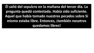 Él salió del sepulcro en la mañana del tercer día. La
pregunta quedó contestada. Había sido suficiente.
Aquel que había tomado nuestros pecados sobre Sí
mismo estaba libre. Entonces, ¡también nosotros
quedamos libres!
 