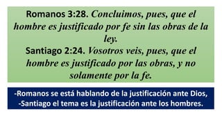 Romanos 3:28. Concluimos, pues, que el
hombre es justificado por fe sin las obras de la
ley.
Santiago 2:24. Vosotros veis, pues, que el
hombre es justificado por las obras, y no
solamente por la fe.
-Romanos se está hablando de la justificación ante Dios,
-Santiago el tema es la justificación ante los hombres.
 