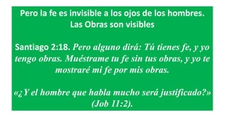 Pero la fe es invisible a los ojos de los hombres.
Las Obras son visibles
Santiago 2:18. Pero alguno dirá: Tú tienes fe, y yo
tengo obras. Muéstrame tu fe sin tus obras, y yo te
mostraré mi fe por mis obras.
«¿Y el hombre que habla mucho será justificado?»
(Job 11:2).
 