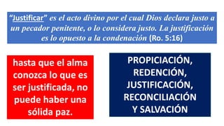 “Justificar” es el acto divino por el cual Dios declara justo a
un pecador penitente, o lo considera justo. La justificación
es lo opuesto a la condenación (Ro. 5:16)
hasta que el alma
conozca lo que es
ser justificada, no
puede haber una
sólida paz.
PROPICIACIÓN,
REDENCIÓN,
JUSTIFICACIÓN,
RECONCILIACIÓN
Y SALVACIÓN
 
