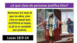 ¿A qué clase de personas justifica Dios?
Romanos 4:5 mas al
que no obra, sino
cree en aquel que
JUSTIFICA al impío,
su fe le es contada
por justicia.
Lucas 18:9-14
 
