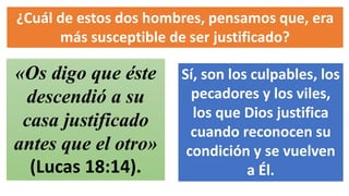 ¿Cuál de estos dos hombres, pensamos que, era
más susceptible de ser justificado?
«Os digo que éste
descendió a su
casa justificado
antes que el otro»
(Lucas 18:14).
Sí, son los culpables, los
pecadores y los viles,
los que Dios justifica
cuando reconocen su
condición y se vuelven
a Él.
 