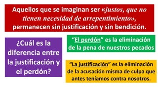 Aquellos que se imaginan ser «justos, que no
tienen necesidad de arrepentimiento»,
permanecen sin justificación y sin bendición.
¿Cuál es la
diferencia entre
la justificación y
el perdón?
“El perdón” es la eliminación
de la pena de nuestros pecados
“La justificación” es la eliminación
de la acusación misma de culpa que
antes teníamos contra nosotros.
 