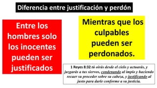 Diferencia entre justificación y perdón
Entre los
hombres solo
los inocentes
pueden ser
justificados
Mientras que los
culpables
pueden ser
perdonados.
1 Reyes 8:32 tú oirás desde el cielo y actuarás, y
juzgarás a tus siervos, condenando al impío y haciendo
recaer su proceder sobre su cabeza, y justificando al
justo para darle conforme a su justicia.
 
