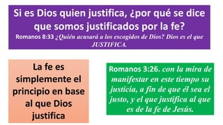 Si es Dios quien justifica, ¿por qué se dice
que somos justificados por la fe?
Romanos 8:33 ¿Quién acusará a los escogidos de Dios? Dios es el que
JUSTIFICA.
Romanos 3:26. con la mira de
manifestar en este tiempo su
justicia, a fin de que él sea el
justo, y el que justifica al que
es de la fe de Jesús.
La fe es
simplemente el
principio en base
al que Dios
justifica
 