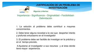 JUSTIFICACIÓN DE UN PROBLEMA DE
INVESTIGACIÓN
Algunos criterios:
Importancia - Significancia - Originalidad - Factibilidad-
Delimitación
1. La solución al problema debe contribuir a mayores
conocimientos.
2. Debe tener alguna novedad a la vez que despertar interés
y profundo entusiasmo en el investigador
3. El problema debe ser factible de investigar en la práctica y
en el tiempo previsto.
4.Ajustarse al investigador a sus recursos y al área donde
tiene mayor experiencia.
 