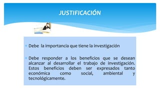 JUSTIFICACIÓN
 Debe la importancia que tiene la investigación
 Debe responder a los beneficios que se desean
alcanzar al desarrollar el trabajo de investigación.
Estos beneficios deben ser expresados tanto
económica como social, ambiental y
tecnológicamente.
 