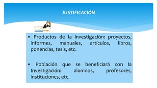 JUSTIFICACIÓN
• Productos de la investigación: proyectos,
informes, manuales, artículos, libros,
ponencias, tesis, etc.
• Población que se beneficiará con la
Investigación: alumnos, profesores,
instituciones, etc.
 