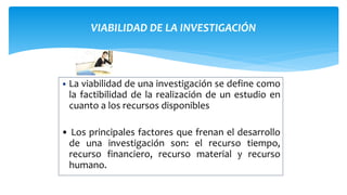 VIABILIDAD DE LA INVESTIGACIÓN
• La viabilidad de una investigación se define como
la factibilidad de la realización de un estudio en
cuanto a los recursos disponibles
• Los principales factores que frenan el desarrollo
de una investigación son: el recurso tiempo,
recurso financiero, recurso material y recurso
humano.
 