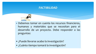 FACTIBILIDAD
• Debemos tomar en cuenta los recursos financieros,
humanos y materiales que se necesitan para el
desarrollo de un proyecto. Debe responder a las
preguntas:
• ¿Puede llevarse acabo la investigación?
• ¿Cuánto tiempo tomará la investigación?
 