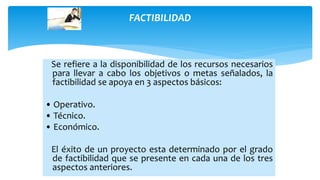 FACTIBILIDAD
Se refiere a la disponibilidad de los recursos necesarios
para llevar a cabo los objetivos o metas señalados, la
factibilidad se apoya en 3 aspectos básicos:
• Operativo.
• Técnico.
• Económico.
El éxito de un proyecto esta determinado por el grado
de factibilidad que se presente en cada una de los tres
aspectos anteriores.
 