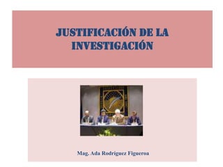 JUSTIFICACIÓN DE LA
INVESTIGACIÓN
Mag. Ada Rodríguez Figueroa
 