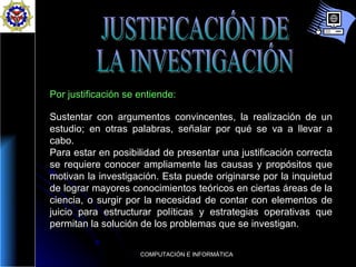 JUSTIFICACIÓN DE LA INVESTIGACIÓN Por justificación se entiende: Sustentar con argumentos convincentes, la realización de un estudio; en otras palabras, señalar por qué se va a llevar a cabo.  Para estar en posibilidad de presentar una justificación correcta se requiere conocer ampliamente las causas y propósitos que motivan la investigación. Esta puede originarse por la inquietud de lograr mayores conocimientos teóricos en ciertas áreas de la ciencia, o surgir por la necesidad de contar con elementos de juicio para estructurar políticas y estrategias operativas que permitan la solución de los problemas que se investigan.   