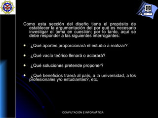 Como esta sección del diseño tiene el propósito de establecer la argumentación del por qué es necesario investigar el tema en cuestión; por lo tanto, aquí se debe responder a las siguientes interrogantes:  ¿Qué aportes proporcionará el estudio a realizar?  ¿Qué vacío teórico llenará o aclarará?  ¿Qué soluciones pretende proponer?  ¿Qué beneficios traerá al país, a la universidad, a los profesionales y/o estudiantes?, etc.  
