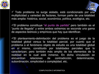 Todo problema no surge aislado, está condicionado por una multiplicidad y variedad de factores, forman parte de una totalidad más amplia: histórica, social, económica, política, ecológica, etc. El problema constituye  “el punto de partida ”  pero también es el “punto de llegada” y entre ambos extremos se esconde una gama de aspectos teóricos y empíricos que hay que identificar.  El planteamiento-delimitación del problema es el juego de la totalidad global versus la totalidad parcial, por cuanto que el problema o el fenómeno objeto de estudio es una totalidad global en sí mismo, constituido por totalidades parciales que lo caracterizan; pero también más amplio de los elementos de la realidad en la cual está inmerso. En dicha vinculación se encuentran relaciones de contradicción, determinación, subordinación, simplicidad o complejidad, etc.  
