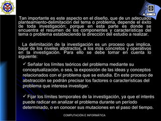 Tan importante es este aspecto en el diseño, que de un adecuado planteamiento-delimitación del tema o problema, depende el éxito de toda investigación; porque en esta parte es donde se encuentra el resumen de los componentes y características del tema o problema estableciendo la dirección del estudio a realizar.  La delimitación de la investigación es un proceso que implica, bajar de los niveles abstractos, a los más concretos y operativos en la investigación. Para ello se debe tomar en cuenta lo siguiente:  Señalar los límites teóricos del problema mediante su conceptualización, o sea, la exposición de las ideas y conceptos relacionados con el problema que se estudia. En este proceso de abstracción se podrán precisar los factores o características del problema que interesa investigar.  Fijar los límites temporales de la investigación, ya que el interés puede radicar en analizar el problema durante un período determinado, o en conocer sus mutaciones en el paso del tiempo.  