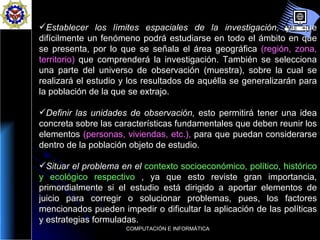 Establecer los límites espaciales de la investigación,  ya que difícilmente un fenómeno podrá estudiarse en todo el ámbito en que se presenta, por lo que se señala el área geográfica  (región, zona, territorio)  que comprenderá la investigación. También se selecciona una parte del universo de observación (muestra), sobre la cual se realizará el estudio y los resultados de aquélla se generalizarán para la población de la que se extrajo.  Definir las unidades de observación,  esto permitirá tener una idea concreta sobre las características fundamentales que deben reunir los elementos  (personas, viviendas, etc.),  para que puedan considerarse dentro de la población objeto de estudio.  Situar el problema en el  contexto socioeconómico, político, histórico y ecológico respectivo   , ya que esto reviste gran importancia, primordialmente si el estudio está dirigido a aportar elementos de juicio para corregir o solucionar problemas, pues, los factores mencionados pueden impedir o dificultar la aplicación de las políticas y estrategias formuladas.  