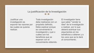 La justificación de la Investigación
Justificar una
investigación es
exponer las razones por
las cuales se quieres
realizar.
Toda investigación
debe realizarse con un
propósito definido.
Debe explicar porque
es conveniente la
investigación y qué o
cuáles son los
beneficios que se
esperan con el
conocimiento obtenido.
El investigador tiene
que saber "vender la
idea" de la investigación
a realizar, por lo que
deberá acentuar sus
argumentos en los
beneficios a obtener y a
los usos que se le dará
al conocimiento.
13
 