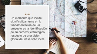 Un elemento que incide
significativamente en la
fundamentación de un
proyecto es la identificación
de su carácter estratégico
respecto de una visión
global del desarrollo local.
14
 