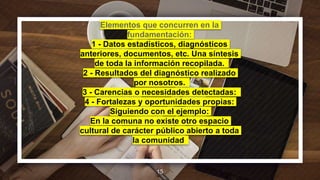 Elementos que concurren en la
fundamentación:
1 - Datos estadísticos, diagnósticos
anteriores, documentos, etc. Una síntesis
de toda la información recopilada.
2 - Resultados del diagnóstico realizado
por nosotros.
3 - Carencias o necesidades detectadas:
4 - Fortalezas y oportunidades propias:
Siguiendo con el ejemplo:
En la comuna no existe otro espacio
cultural de carácter público abierto a toda
la comunidad.
15
 