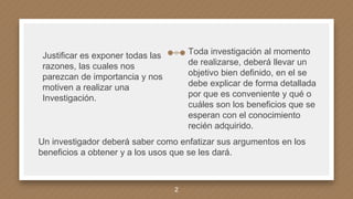 Toda investigación al momento
de realizarse, deberá llevar un
objetivo bien definido, en el se
debe explicar de forma detallada
por que es conveniente y qué o
cuáles son los beneficios que se
esperan con el conocimiento
recién adquirido.
Justificar es exponer todas las
razones, las cuales nos
parezcan de importancia y nos
motiven a realizar una
Investigación.
Un investigador deberá saber como enfatizar sus argumentos en los
beneficios a obtener y a los usos que se les dará.
2
 