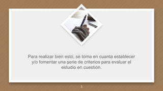Para realizar bien esto, se toma en cuanta establecer
y/o fomentar una serie de criterios para evaluar el
estudio en cuestión.
3
 