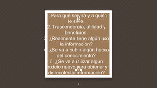 “
1. Para qué servirá y a quién
le sirve.
2. Trascendencia, utilidad y
beneficios.
3. ¿Realmente tiene algún uso
la información?
4. ¿Se va a cubrir algún hueco
del conocimiento?
5. ¿Se va a utilizar algún
modelo nuevo para obtener y
de recolectar información?
5
 
