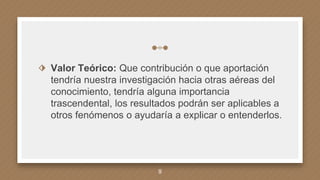 ⬗ Valor Teórico: Que contribución o que aportación
tendría nuestra investigación hacia otras aéreas del
conocimiento, tendría alguna importancia
trascendental, los resultados podrán ser aplicables a
otros fenómenos o ayudaría a explicar o entenderlos.
9
 