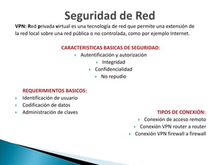 VPN: Red privada virtual es una tecnología de red que permite una extensión de
la red local sobre una red pública o no controlada, como por ejemplo Internet.

                    CARACTERISTICAS BASICAS DE SEGURIDAD:
                         Autentificación y autorización
                                   Integridad
                               Confidencialidad
                                  No repudio


    REQUERIMIENTOS BASICOS:
   Identificación de usuario
   Codificación de datos
   Administración de claves                                   TIPOS DE CONEXIÓN:
                                                        Conexión de acceso remoto
                                                      Conexión VPN router a router
                                                     Conexión VPN firewall a firewall
 