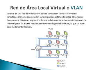consiste en una red de ordenadores que se comportan como si estuviesen
conectados al mismo conmutador, aunque pueden estar en Realidad conectados
físicamente a diferentes segmentos de una red de área local. Los administradores de
red configuran las VLANs mediante software en lugar de hardware, lo que las hace
extremadamente flexibles.
 
