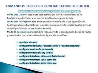 Modo Exec Usuario: Este modo solo permite ver información limitada de la
Configuración del router y no permite modificación alguna de ésta.
Modo Exec Privilegiado: Este modo permite ver en detalle la configuración del
Router para hacer diagnósticos y pruebas. También permite trabajar con los archivos
de configuración del router (Flash - NVRAM).
Modo de Configuración Global: Este modo permite la configuración básica de router
y permite el acceso a submodos de configuración específicos.

            nombrar al router
            configurar contraseñas "enable secret" y "enable password"
            configurar contraseña de consola
            configurar contraseña vty (telnet)
            configurar interfaces ethernet ó fast ethernet
            configurar interfaces serial como dte
            configurar interfaces serial como dce
 