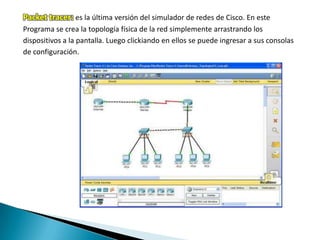 Packet tracer: es la última versión del simulador de redes de Cisco. En este
Programa se crea la topología física de la red simplemente arrastrando los
dispositivos a la pantalla. Luego clickiando en ellos se puede ingresar a sus consolas
de configuración.
 