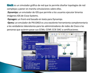 es un simulador gráfico de red que te permite diseñar topologías de red
complejas y poner en marcha simulaciones sobre ellos.
.Dynamips: un emulador de IOS que permite a los usuarios ejecutar binarios
imágenes IOS de Cisco Systems.
·Dynagen: un front-end basado en texto para Dynamips
·Qemu: un emulador de PIX.GNS3 es una excelente herramienta complementaria
a los verdaderos laboratorios para los administradores de redes de Cisco o las
personas que quieren pasar sus CCNA, CCNP, CCIE DAC o certificaciones.
 