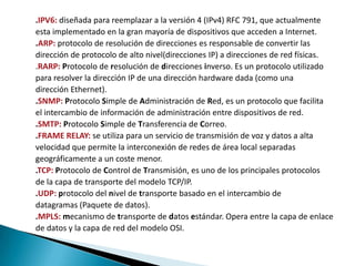 .IPV6: diseñada para reemplazar a la versión 4 (IPv4) RFC 791, que actualmente
esta implementado en la gran mayoría de dispositivos que acceden a Internet.
.ARP: protocolo de resolución de direcciones es responsable de convertir las
dirección de protocolo de alto nivel(direcciones IP) a direcciones de red físicas.
.RARP: Protocolo de resolución de direcciones inverso. Es un protocolo utilizado
para resolver la dirección IP de una dirección hardware dada (como una
dirección Ethernet).
.SNMP: Protocolo Simple de Administración de Red, es un protocolo que facilita
el intercambio de información de administración entre dispositivos de red.
.SMTP: Protocolo Simple de Transferencia de Correo.
.FRAME RELAY: se utiliza para un servicio de transmisión de voz y datos a alta
velocidad que permite la interconexión de redes de área local separadas
geográficamente a un coste menor.
.TCP: Protocolo de Control de Transmisión, es uno de los principales protocolos
de la capa de transporte del modelo TCP/IP.
.UDP: protocolo del nivel de transporte basado en el intercambio de
datagramas (Paquete de datos).
.MPLS: mecanismo de transporte de datos estándar. Opera entre la capa de enlace
de datos y la capa de red del modelo OSI.
 