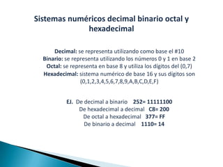 Sistemas numéricos decimal binario octal y
             hexadecimal

      Decimal: se representa utilizando como base el #10
  Binario: se representa utilizando los números 0 y 1 en base 2
   Octal: se representa en base 8 y utiliza los dígitos del (0,7)
  Hexadecimal: sistema numérico de base 16 y sus dígitos son
                 (0,1,2,3,4,5,6,7,8,9,A,B,C,D,E,F)


           EJ. De decimal a binario 252= 11111100
                De hexadecimal a decimal C8= 200
                 De octal a hexadecimal 377= FF
                  De binario a decimal 1110= 14
 