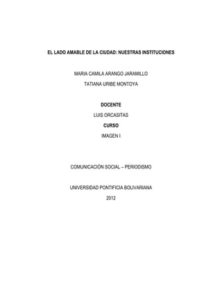 EL LADO AMABLE DE LA CIUDAD: NUESTRAS INSTITUCIONES



          MARIA CAMILA ARANGO JARAMILLO

              TATIANA URIBE MONTOYA



                     DOCENTE

                  LUIS ORCASITAS

                      CURSO

                      IMAGEN I




         COMUNICACIÓN SOCIAL – PERIODISMO



         UNIVERSIDAD PONTIFICIA BOLIVARIANA

                        2012
 
