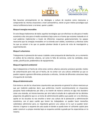 Nos basamos principalmente en las ideologías y cultura de nosotros como mexicanos y
comparando las mismas situaciones a nivel Latinoamérica, existe un gran motivo psicológico que
marca la diferencia tener o no tener, querer y poder.
Bloque 4 energías renovables
En este bloque hablaremos de todos aquellas tecnologías que son efectivas no sólo para el medio
económico alto sino para el medio económico bajo como es el tema que estamos tratando en el
cual podemos implementar a través de diferentes esquemas gubernamentales los apoyos
necesarios que las energías renovables en la vivienda sean viables, económicas y efectivas tanto
las que ya existen o las que se puedan plantear desde el punto de vista de investigación y
experimentación.
Bloque 5 urbanismos
Trabajaremos la planeación de nuevas ciudades como propuesta de idealización, en su momento
el análisis de los entornos urbanos, así como la falta de servicios, como las vialidades, áreas
verdes, planificación, problemática de equipamiento.
Bloque 6 ingeniería ambiental
Aquí trabajaremos el hecho de cómo estos centros urbanos precarios provocan grandes niveles
de contaminación pero más por el hecho, de no contar con una cultura ambiental ya que se
pueden separar y generar diferentes productos o artículos, brindar de diferentes soluciones bajo
el esquema de reciclado.
Bloque 8 Administración
Este tema es uno de las situaciones coyunturales que presenta en general la cultura mexicana ya
que por tradición podemos decir, que preferimos invertir económicamente en situaciones
pasajeras hasta endeudarnos por años y no invertir de manera correcta en algo más duradero
como una vivienda, así mismo tenemos por otro lado el estudio de la aplicación de los distintos
programas de gobierno que es un tema de administración pública que puede ser o no efectivos,
aparte en las escuelas no nos enseñan a tener una cultura de la planeación y administración
económica, con el poco sueldo que tienen los trabajadores se pueden hacer maravillas
sabiéndose administrar pero, es importante generar una cultura en la cual se pueden tener
ahorros o ingresar a esquema de auto ayuda en donde se pueda tener el suficiente capital para
poder construir su propia vivienda bajo un esquema asistido o guiado por los especialistas en la
materia.
 