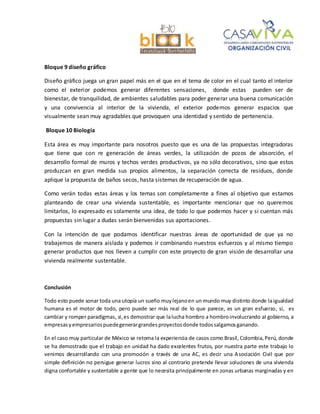 Bloque 9 diseño gráfico
Diseño gráfico juega un gran papel más en el que en el tema de color en el cual tanto el interior
como el exterior podemos generar diferentes sensaciones, donde estas pueden ser de
bienestar, de tranquilidad, de ambientes saludables para poder generar una buena comunicación
y una convivencia al interior de la vivienda, el exterior podemos generar espacios que
visualmente sean muy agradables que provoquen una identidad y sentido de pertenencia.
Bloque 10 Biología
Esta área es muy importante para nosotros puesto que es una de las propuestas integradoras
que tiene que con re generación de áreas verdes, la utilización de pozos de absorción, el
desarrollo formal de muros y techos verdes productivos, ya no sólo decorativos, sino que estos
produzcan en gran medida sus propios alimentos, la separación correcta de residuos, donde
aplique la propuesta de baños secos, hasta sistemas de recuperación de agua.
Como verán todas estas áreas y los temas son completamente a fines al objetivo que estamos
planteando de crear una vivienda sustentable, es importante mencionar que no queremos
limitarlos, lo expresado es solamente una idea, de todo lo que podemos hacer y si cuentan más
propuestas sin lugar a dudas serán bienvenidas sus aportaciones.
Con la intención de que podamos identificar nuestras áreas de oportunidad de que ya no
trabajemos de manera aislada y podemos ir combinando nuestros esfuerzos y al mismo tiempo
generar productos que nos lleven a cumplir con este proyecto de gran visión de desarrollar una
vivienda realmente sustentable.
Conclusión
Todo esto puede sonar toda una utopía un sueño muylejanoen un mundo muy distinto donde laigualdad
humana es el motor de todo, pero puede ser más real de lo que parece, es un gran esfuerzo, si, es
cambiar y romper paradigmas, si,es demostrar que lalucha hombro a hombroinvolucrando al gobierno, a
empresasyempresariospuedegenerargrandesproyectosdonde todossalgamosganando.
En el caso muy particular de México se retoma la experiencia de casos como Brasil, Colombia,Perú, donde
se ha demostrado que el trabajo en unidad ha dado excelentes frutos, por nuestra parte este trabajo lo
venimos desarrollando con una promoción a través de una AC, es decir una Asociación Civil que por
simple definición no persigue generar lucros sino al contrario pretende llevar soluciones de una vivienda
digna confortable y sustentable a gente que lo necesita principalmente en zonas urbanas marginadas y en
 