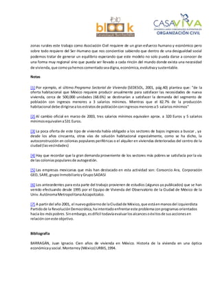 zonas rurales este trabajo como Asociación Civil requiere de un gran esfuerzo humano y económico pero
sobre todo requiere del Ser-Humano que nos concientice sabiendo que dentro de una desigualdad social
podemos tratar de generar un equilibrio esperando que este modelo no solo pueda darse a conocer de
una forma muy regional sino que pueda ser llevado a cada rincón del mundo donde exista una necesidad
de vivienda,que comoyahemoscomentadoseadigna,económica,evolutivaysustentable.
Notas
[1] Por ejemplo, el último Programa Sectorial de Vivienda (SEDESOL, 2001, pág.40) plantea que: "de la
oferta habitacional que México requiere producir anualmente para satisfacer las necesidades de nueva
vivienda, cerca de 500,000 unidades (68.6%) se destinarían a satisfacer la demanda del segmento de
población con ingresos menores a 3 salarios mínimos. Mientras que el 82.7% de la producción
habitacional debe dirigirsealosestratosde poblaciónconingresosmenoresa5 salariosmínimos"
[2] Al cambio oficial en marzo de 2003, tres salarios mínimos equivalen aprox. a 320 Euros y 5 salarios
mínimosequivalena531 Euros.
[3] La poca oferta de este tipo de vivienda había obligado a los sectores de bajos ingresos a buscar , ya
desde los años cincuenta, otras vías de solución habitacional especialmente, como se ha dicho, la
autoconstrucción en colonias populares periféricas o el alquiler en viviendas deterioradas del centro de la
ciudad(lasvecindades)
[4] Hay que recordar que la gran demanda proveniente de los sectores más pobres se satisfacía por la vía
de las coloniaspopularesde autogestión.
[5] Las empresas mexicanas que más han destacado en esta actividad son: Consorcio Ara, Corporación
GEO, SARE,grupo InmobiliarioyGrupoSADASI
[6] Los antecedentes para esta parte del trabajo provienen de estudios (algunos ya publicados) que se han
venido efectuando desde 1995 por el Equipo de Vivienda del Observatorio de la Ciudad de México de la
Univ.AutónomaMetropolitanaAzcapotzalco.
[7] A partirdel año 2001, el nuevogobiernode laCiudadde México,que estáenmanosdel izquierdista
Partidode la RevoluciónDemocrática,haintentadoenfrentareste problemaconprogramasorientados
hacia los máspobres.Sinembargo,esdifícil todavíaevaluarlosalcancesoéxitosde susaccionesen
relación coneste objetivo.
Bibliografía
BARRAGÁN, Juan Ignacio. Cien años de vivienda en México. Historia de la vivienda en una óptica
económicaysocial.Monterrey(México) URBIS,1994.
 