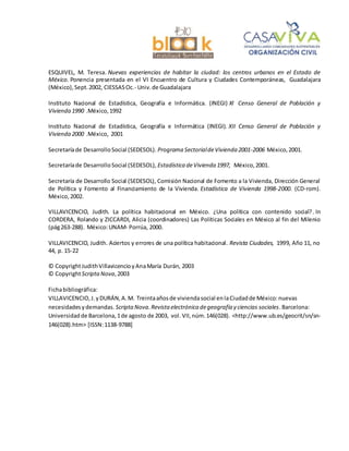 ESQUIVEL, M. Teresa. Nuevas experiencias de habitar la ciudad: los centros urbanos en el Estado de
México. Ponencia presentada en el VI Encuentro de Cultura y Ciudades Contemporáneas, Guadalajara
(México),Sept.2002, CIESSASOc.- Univ.de Guadalajara
Instituto Nacional de Estadística, Geografía e Informática. (INEGI) XI Censo General de Población y
Vivienda 1990 .México,1992
Instituto Nacional de Estadística, Geografía e Informática (INEGI). XII Censo General de Población y
Vivienda 2000 .México, 2001
Secretaríade DesarrolloSocial (SEDESOL). Programa SectorialdeVivienda 2001-2006 México,2001.
Secretaríade DesarrolloSocial (SEDESOL), Estadística deVivienda 1997, México,2001.
Secretaría de Desarrollo Social (SEDESOL), Comisión Nacional de Fomento a la Vivienda, Dirección General
de Política y Fomento al Financiamiento de la Vivienda. Estadística de Vivienda 1998-2000. (CD-rom).
México,2002.
VILLAVICENCIO, Judith. La política habitacional en México. ¿Una política con contenido social?. In
CORDERA, Rolando y ZICCARDI, Alicia (coordinadores) Las Políticas Sociales en México al fin del Milenio
(pág263-288). México:UNAM- Porrúa, 2000.
VILLAVICENCIO, Judith. Aciertos y errores de una política habitacional. Revista Ciudades, 1999, Año 11, no
44, p. 15-22
© CopyrightJudithVillavicencioyAnaMaría Durán, 2003
© CopyrightScriptaNova,2003
Fichabibliográfica:
VILLAVICENCIO,J.yDURÁN,A.M. Treintaañosde viviendasocial enlaCiudadde México:nuevas
necesidadesydemandas. Scripta Nova.Revista electrónica degeografía y ciencias sociales.Barcelona:
Universidadde Barcelona,1de agosto de 2003, vol. VII,núm.146(028). <http://www.ub.es/geocrit/sn/sn-
146(028).htm> [ISSN:1138-9788]
 