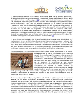 En segundo lugar hay que mencionar la carencia, especialmente desde fines de la década de los ochenta,
de una política habitacional con contenido social a pesar de que el discurso oficial plantea siempre que la
oferta debe orientarse hacia los más pobres[1] En estos años, la acción de los organismos estatales ha
sido contemplada como un apoyo o impulso a la economía (básicamente por la creación de empleos que
esta actividad supone) y no como una actividad importante para el bienestar de la población.
(Villavicencio, 2000). Los principales beneficiados generalmente son inmobiliarias, desarrolladores de
vivienda, empresas constructoras o los intermediarios que promueven la vivienda social en distintos
municipios con un alto índice de marginalidad. En consecuencia, los programas habitacionales,
especialmente los de vivienda nueva terminada, son cada vez menos accesibles para las familias de bajos
ingresos que, según datos oficiales (INEGI, 2001) en el año 2000 constituían cuando menos el 41 por
ciento de los hogares del país (que son los que reciben ingresos menores a 3 salarios mínimos), o el 63.3
por ciento de ellos(que recibe ingresosmenoresa5 salariosmínimos)[2].
En tercer término, la acción habitacional ha fallado porque los programas que se han aplicado desde hace
muchos años no parecen considerar las verdaderas características demográficas, sociales y culturales de la
población demandante y, tampoco, los problemas que existen en las viviendas que se les han ofrecido
hasta ahora. Menos aún se conocen las aspiraciones y reivindicaciones en relación al tipo de vivienda a la
que aspira la familia mexicana, la cual ha experimentado cambios profundos en las últimas décadas,
cambiosque no parecenestarcontempladosenlaactual ofertahabitacional de tiposocial.
Todo esto ha llevado a una situación muy particular de las áreas urbanas, especialmente en las grandes
ciudades del país. En ellas, la vivienda social no ha constituido
nunca la vía principal para que los más pobres obtengan vivienda,
de tal forma que no más de un 20 por ciento de la demanda ha
sido satisfecha con esta oferta. Sucede entonces que alrededor
del 60 por ciento de la población, que es la que ha quedado fuera
de los esquemas de beneficiarios y está limitada
económicamente para recurrir al mercado formal, ha tenido que
auto-producir su vivienda en largos procesos de
autoconstrucción, generalmente en sueloirregular, en el cual han
debido introducir también los servicios y el equipamiento. Es
cierto que en algunos de estos casos las familias han podido obtener el apoyo de programas de vivienda
progresiva o mejoramiento de vivienda, pero lo común es que asuman particularmente los costos, el
esfuerzoyel sacrificiode este proceso.
En consecuencia, es indispensable que el problema de la vivienda en México se enfrente de una manera
diferente, de una manera integradora y multiciplinaria, donde no solo se puedan dar soluciones
mediaticas sino de un impacto real, ni mucho menos solo impositivo, que sale de los escritorios y que
nunca han sido pensadasen solucionar las necesidades reañles de la gente, para esto es fundamental una
voluntad política de los responsables del sector que permita reorientar la política habitacional en la
búsqueda de un mayor objetivo social. Por lo tanto hay que desarrollar propuestas que contemplen no
sólo aspectos como las formas de producción, los recursos necesarios, los esquemas de financiamiento
adecuados y el papel que deben cumplir los diferentes agentes involucrados sino, también definir
programas habitacionales que contemplen la diversidad de la demanda que proviene de las familias de
 