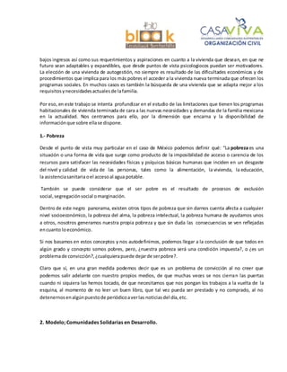 bajos ingresos así como sus requerimientos y aspiraciones en cuanto a la vivienda que desean, en que ne
futuro sean adaptables y expandibles, que desde puntos de vista psicologiocos puedan ser motivadores.
La elección de una vivienda de autogestión, no siempre es resultado de las dificultades económicas y de
procedimientos que implica para los más pobres el acceder a la vivienda nueva terminada que ofrecen los
programas sociales. En muchos casos es también la búsqueda de una vivienda que se adapta mejor a los
requisitosynecesidadesactualesde lafamilia.
Por eso, en este trabajo se intenta profundizar en el estudio de las limitaciones que tienen los programas
habitacionales de vivienda terminada de cara a las nuevas necesidades y demandas de la familia mexicana
en la actualidad. Nos centramos para ello, por la dimensión que encarna y la disponibilidad de
informaciónque sobre ellase dispone.
1.- Pobreza
Desde el punto de vista muy particular en el caso de México podemos definir qué: “La pobreza es una
situación o una forma de vida que surge como producto de la imposibilidad de acceso o carencia de los
recursos para satisfacer las necesidades físicas y psíquicas básicas humanas que inciden en un desgaste
del nivel y calidad de vida de las personas, tales como la alimentación, la vivienda, la educación,
la asistenciasanitariaoel accesoal agua potable.
También se puede considerar que el ser pobre es el resultado de procesos de exclusión
social, segregaciónsocial omarginación.
Dentro de este negro panorama, existen otros tipos de pobreza que sin darnos cuenta afecta a cualquier
nivel socioeconómico, la pobreza del alma, la pobreza intelectual, la pobreza humana de ayudarnos unos
a otros, nosotros generamos nuestra propia pobreza y que sin duda las consecuencias se ven reflejadas
encuanto loeconómico.
Si nos basamos en estos conceptos y nos autodefinimos, podemos llegar a la conclusión de que todos en
algún grado y concepto somos pobres, pero, ¿nuestra pobreza será una condición impuesta?, o ¿es un
problemade convicción?,¿cualquierapuede dejarde serpobre?.
Claro que sí, en una gran medida podemos decir que es un problema de convicción al no creer que
podemos salir adelante con nuestro propios medios, de que muchas veces se nos cierran las puertas
cuando ni siquiera las hemos tocado, de que necesitamos que nos pongan los trabajos a la vuelta de la
esquina, al momento de no leer un buen libro, que tal vez pueda ser prestado y no comprado, al no
detenernosenalgúnpuestode periódicoaverlas noticiasdel día,etc.
2. Modelo; Comunidades Solidarias en Desarrollo.
 