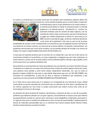 En cuanto a la vivienda que es el punto neural que nos compete como arquitectos, podemos definir dos
tipos de viviend y en su momento hasta tres, una la vivienda ampliada, que es la nivel medio y residencial,
la vivienda básica, que es la que predomina enlos centro urbanos y
la vivienda social donde se incluye la autoconstrucción, la vivienda
progresiva y la vivienda precaria, actualmente se cuentan con
soluciones medianas para los sectores de bajos ingresos y son las
viviendas de interés social, construcciones que por el hecho de que
se pagan por créditos hipotecarios se elevan en costo hasta en un
300% durante el periodo de pago, ¿entonces realmente benefician
a este sector de la población?, claro que no, pero es de las pocas
posibilidades de acceder y tener medianamente una vivienda aun que sea pagando el precio intrínseco de
una lejanía de los centros urbanos, con carencias de servicios públicos, con grandes hacinamientos, con
problemas estructurales que nunca serán resueltos, con los grandes tiempos de traslado a los centros de
trabajo,con la gran inseguridadgeneradaapartirdel desempleo,etc.
¿Y que pasa con aquellas personas que no cuentan con un trabajo fijo?, que solo van al día, bueno, los
encontramos también en las periferias, en zonas marginadas e irregulares que por estas condiciones no
tienen derecho a contar con los servicios básicos como alumbrado público, drenaje y agua potable, como
mínimopara teneruna medianacalidadde vida.
Generalmente en este desarrollo tan llenos de problemas nos encontramos con el gran fenómeno de que
inicialmente se instalan de una manera tan informal como el hecho de colocar algunas laminas de cartón,
unos plásticos como paredes y como techo cobijas, desperdicios industriales, etc., que sin duda no
garantiza ninguna calidad de vida, pero es aquí donde observamos que aun así, NO SON POBRES. Son
conceptos tan contradictorias, al paso de los años se observa el fenómeno que estudiamos y que
exponemoseneste momento LA VIVIENDA PROGRESIVAAUTOCONSTRUIDA.
En el mejor de los casos vemos que en la pepena y en la búsqueda de una vivienda de mayor calidad
mucha gente encuentra materiales de construcción que son desechos de otras obras o demoliciones de
las mismas, logrando con esto iniciar su propia construcción que tardara muchos años antes de ser
terminadaporlo menosenobranegra.
Los desechos de obras producto de limpiezas, demoliciones, y desechos de obra, es otro de los grandes
problemas que debemos abordar con una gran urgencia, constantemente se buscan zonas para rellenas
que generalmente resultan ser cuencas secas, barrancas y zonas topográficas complicadas, que pasaría si
en lugar de verlo como un problema lo platearamos como una area de oportunidades?, podemos generar
bancos de materiales aprovechables que en su momento hay muchos estudios desde distintos niveles
donde se compruebaque se puedenreutilizar.
 