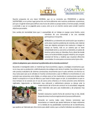 Nuestra propuesta de una mejor VIVIENDA, que en su momento sea PROGRESIVA y además
SUSTENTABLE, es en primer lugar pensar de una forma diferente ante nuestras condiciones económicas,
por que si la gente tienen para edificar unos muros de cartón es porque existe un terreno propio, rentado
o prestado o que se va pagando poco a poco, esto ya es un enorme avance para cumplir nuestros
objetivospersonales.
Este cambio de mentalidad tiene que ir acompañado de un trabajo en equipo como familia, como
miembros de una comunidad y de una sociedad
participativae incluyente.
BIOBLOCK es un elemento de construcción que resuelve a
corto plazo nuestros problemas de vivienda, este material
tiene por objetivo principal el de involucrar e integrar el
trabajo en familia, Este es un sistema que se tiene
comprobado tanto su uso como su total éxito,en países de
América Latina como en Colombia, Perú y Brasil de donde
nace y se ha desarrollado una gran industria, con una gran
variedad de formas y modelos que resuelven diferentes
necesidades.Enestospaísesse conoce como tijolo obtc.
¿Cómo loadoptamos para solucionarla problemática de la viviendaeconómica?
Buscando e investigando sobre un material que fuera económico, seguro, y ecológico encontramos que:
no es muy cara su producción o definitivamente de ecológico solo tenía el nombre, fue entonces que en
este proceso evaluatorio de sistemas constructivos encontramos que el suelo cemento una técnica no
muy nueva pues que ya se utilizaba en muchas construcciones y que en México lo encontramos en una
variación que conocemos como Adobe, en ambos casos se han mantenido en construcciones que datan
desde la conquista en el caso de México y que hasta la fecha siguen en pie, lo sorprendente es que en
esos tiempos no se conocía aun el uso de acero como refuerzo o el mismo concreto como elemento
rigidizador, lógicamente su fabricación muy artesanal y rudimentaria provoca su desuso ante la
modernización de la forma de construir en la actualidad, relegando
estos materiales solo para usos residenciales y de proyectos muy
caros.
También evaluamos nuestra forma de construir hoy en día, donde
desperdiciamosmuchaenergíadurante el procesoedificatorio.
Tomando en cuenta todos estos factores concluimos que
necesitamos un material que pueda fabricarse en bajos volúmenes
en la medida de las posibilidades económicas de los beneficiarios,
que pudiera ser fabricado por ellos mismo para abatir costos, que su diseño individual sea estético y sea
 