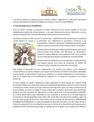 muy fácil de utilizar por cualquier persona inclusive, mujeres y adolescentes, y antes que nada realizar
aportessustentablesyque pudieraintegrarseasu entorno.Y así comosurge BIOBLOCK
3. ViviendaProgresivacon (4) BIOBLOCK
Como ya hemos resaltado la producción en bajos volúmenes nos da muchas ventajas, al no tener
obligadamente espacios de almacenamiento, o una gran infraestructura para su fabricación, y que se
puedenirproduciendo enlamedidadel tiempoylaeconomíade losbeneficiarios.
¿De dónde sacamos la materia prima? En primer lugar regularmente sacamos tierra que no ocupamos
cuando hacemos la cisterna o la cimentación que simplemente la acarreamos a barrancas y ríos
provocando en un futuro a corto plazo inundaciones por generar estos
taponesa lascuencasnaturalesy que lamemoriahídrica noperdona.
No toda la tierra es buena para la fabricación del bioblock, para esto se
realizan pruebas muy sencillas para determinar su composición y
encontrar la mezcla adecuada cuya proporción entre tierra-cemento-
cal seala adecuadapara obtenerunbioblockde excelentecalidad.
Posteriormente para obtener una mezcla adecuada la comprimimos en
una maquina manual cuya fuerza de compresión se obtiene del
esfuerzohumano,iniciando asínuestroahorrode energía.
Este trabajo se desarrolla con una colaboración muy estrecha de nosotros como arquitectos
comprometidos con nuestra sociedad y así mejorar las condiciones de vida de estos grupos vulnerables,
nuestro trabajo, se aplica desde el inicio de los trabajos, en el diseño arquitectónico, la asesoría paso a
paso en la medida que se van edificando los espacios, en la compra de materiales, y sus formas
aplicativas.
El mayor impacto en cuanto a beneficios se logra conjuntando al menos grupos de 5 familias donde
previamente reciben una capacitación tanto para la elaboración del bioblock, como en la parte emocional
y mental para crearles conciencia de que unidos se puede logra más cosas y con mayor prontitud que de
manera aislada, así mismo se trabaja en temas relacionados al proceso constructivo como electricidad,
plomería, herrería, carpintería, etc, lógicamente no toda la gente tiene la misma capacidad y habilidades
por lo tanto desarrollamos estas habilidades y se van realizando las viviendas en un formato progresivo,
de vivienda en vivienda apoyándose todos sobre cada una de ellas, hasta terminarla completa y seguir con
otra del mismo grupo, de esta forma desarrollamos así un concepto que denominamos COMUNIDADES
SOLIDARIAS DE DESARROLLO. En estas comunidades de desarrollo buscamos a un Lider Social, donde su
formación y capacitación es muy importante para que al interior de la comunidad exista la figura que los
representa y sobre todo esta persona debe ser ejemplo de que cualquier cosa es posible con esfuerzo y
 