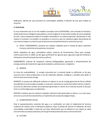 dedicación, además de, que promueva en comunidades aledañas la difusión de este gran trabajo en
conjunto.
5. CicloVerde.
Es muy importante que no se mal empleen conceptos como SUSTENTABLE, este concepto tan llevado y
traído desde temas ecológicos hasta políticos, al mal emplearse se han hecho castillos de arena alrededor
de este, nuestra propuesta emplea el concepto sustentable en su máxima expresión, planteando no solo
mejorar la vivienda si no también no perjudicar su entorno y que los individuos logren desarrollarse de
una maneraintegral,esentoncesque tocamostemascomplementarios encuatroejesque son:
a) AGUA Y SANEAMIENTO, contamos con trabajos integrales para el manejo de agua y desechos
humanos,dentrode estospodemosmencionar.
AGUA: captadores de agua, calentadores solares, cisternas de ferrocemento, filtros para reciclaje,
sistemas para tener un doble uso del agua, purificación de agua de pozo, agua para riego de hortalizas e
hidroponía,retroalimentaciónde mantosacuíferos.
SANEAMIENTO: sistemas de compostas, sistemas biodegradables, generación y almacenamiento de
energía,plantasde tratamiento,lagunasde oxidación,sanitariossecos,mingitorios.
b) ENERGIA
En tema de sustentabilidad, la energía consumida por la vivienda desde su edificación es de gran
consumo, por lo tanto proponemos el uso de materiales aislantes, ecológicos, y durables para abatir al
mínimoeste consumode energía.
DURANTE; el proceso de edificación evitamos al máximo el uso de energía generada de forma artificial
procediendo al uso de energía renovable, eneste acto, tomamos en cuenta iluminacióninterior y exterior,
así como los diferentes cambios de temperatura generados al interior de la vivienda durante el día para
tenerunconfort digno para sushabitantes.
DESPUÉS; cuidamos que los sistemas instalados realmente estén generando un ahorro, o un nulo costo,
así como su correcto funcionamientoyel implementode nuevastecnologíaslimpias.
c) ALIMENTACION Y SALUD
Ante el aprovechamiento consiente del agua y su reutilización así como el implemento de técnicas
modernas de cultivos como la hidroponía podemos mejor la calidad de vida de los habitantes de estas
comunidades sustentables a través de una mejor alimentación que se reflejará en una mejora en salud
consumiendosuspropiosproductosytal vezgenerandoproducciónparasucomercialización.
d) CULTURA
 