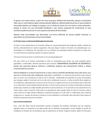 Se genera una nueva cultura a partir de crear los grupos solidarios de desarrollo, porque es importante
saber que en comunidad se logran alcanzar grandes objetivos, además podemos pensar en que la pobreza
solo puede abatirse con trabajo en equipo y con el hecho de contar con una mayor y mejor educación,
porque al contar con una comunidad fortalecida y que nuestra propuesta de construcción es muy
económicapodemospensarencrearespacioseducativosde altacalidad.
Además estas comunidades que desarrollan una forma diferente de pensar pueden fomentar lo
aprendidoyserejemploparanuevascomunidades.
6. El Colorcomo un ElementoMotivadorde Armonía.
El color es muy importante en la vivienda, influye en nuestra percepción de amplitud, calidez, estados de
ánimo y directamente en nuestro organismo. Hay que elegir el color en función a la actividad que va a
desarrollar en el ambiente. Por ejemplo si se va a realizar una actividad creativa necesitará un color vivo,
enel dormitoriolospastelesayudanarelajarse ydormir.
¿Por qué el temade color esimportante enlaviviendaprogresiva?
Por que como ya lo hemos comentado el color es importante para tener una vida completa plena
agradable y confortable, además queremos que nuestras COMUNIDADES SOLIDARIAS DE DESARROLLO,
puesto que queremos generar entornos y ambientes propicios que precisamente inhiban y abatan
muchosproblemassociales.
Nuestro bioblock en su forma natural tiene un color a tierra o también identificado como color arena, aun
que por sí mismo este color representa seguridad y estabilidad., es necesario personalizar cada espacio
para no tener una monotonía al interior de la vivienda, empleando por ejemplo los tonos anaranjados
que otorgan calidez e iluminan con la luz del sol en ambientes oscuros., el color amarillo Pone alegría en
los ambientes, adecuado para la cocina o ante cocina y en lugares oscuros, El azul intenso solo se permite
en un dormitorio como representación del cielo, el color rojo se asocia con la vida y lafelicidad, se destaca
desde lejos, bastará un simple detalle para llamar nuestra atención, en la naturaleza nos sorprende en los
frutos, flores, aves e insectos. Todo esto es un ejemplo de cómo puede influir el color en nuestras vidas y
sobre todo en el lugar donde habitamos, haciendo hincapié en el por qué es importante para vivienda
progresiva, es porque de primera instancia la casa habitación va teniendo esta evolución hasta lograr el
total bienestarparaquieneslohabitan.
MULTIDICIPLINARIEDAD
Para este año 2015, hemos elucionado nuestros ocnceptos de vivienda motivamos por los impactos
logrados hasta el momento y las observación de las distintas necesidades, hemos llegado al punto de
establecer la relación de 11 disciplinas que ne aparencias no tienen ninguna relación sobre el tema pero
 