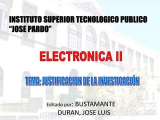 INSTITUTO SUPERIOR TECNOLOGICO PUBLICO “JOSE PARDO” ELECTRONICA II TEMA: JUSTIFICACION DE LA INVESTIGACIÓN Editado por: BUSTAMANTE DURAN, JOSE LUIS 