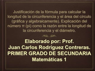 Justificación de la fórmula para calcular la
longitud de la circunferencia y el área del círculo
(gráfica y algebraicamente). Explicación del
número π (pi) como la razón entre la longitud de
la circunferencia y el diámetro.
Elaborado por: Prof.
Juan Carlos Rodríguez Contreras.
PRIMER GRADO DE SECUNDARIA
Matemáticas 1
 